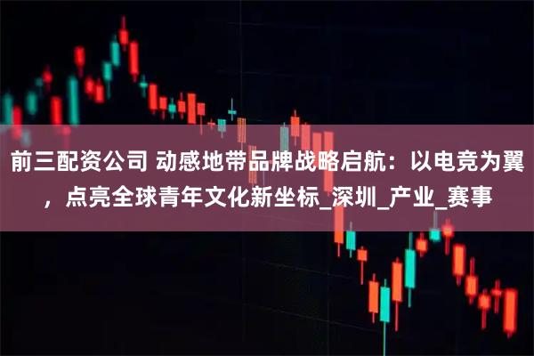 前三配资公司 动感地带品牌战略启航：以电竞为翼，点亮全球青年文化新坐标_深圳_产业_赛事