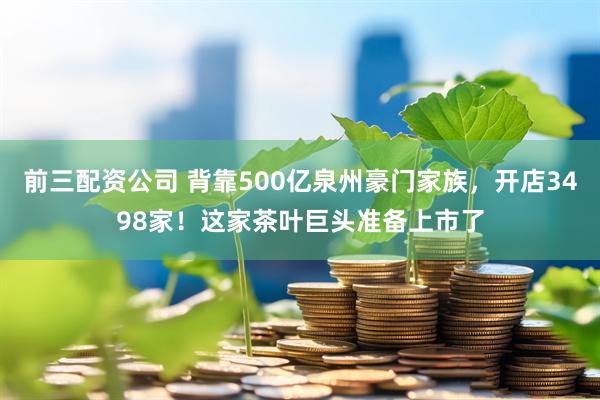 前三配资公司 背靠500亿泉州豪门家族，开店3498家！这家茶叶巨头准备上市了