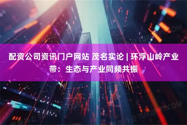 配资公司资讯门户网站 茂名实论 | 环浮山岭产业带：生态与产业同频共振