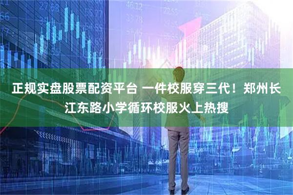 正规实盘股票配资平台 一件校服穿三代！郑州长江东路小学循环校服火上热搜