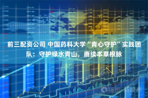 前三配资公司 中国药科大学“青心守护”实践团队：守护绿水青山，赓续本草根脉