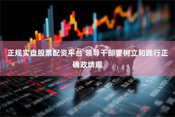 正规实盘股票配资平台 领导干部要树立和践行正确政绩观