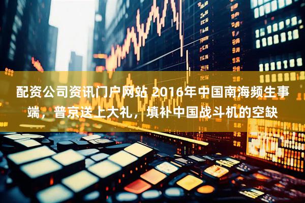 配资公司资讯门户网站 2016年中国南海频生事端，普京送上大礼，填补中国战斗机的空缺