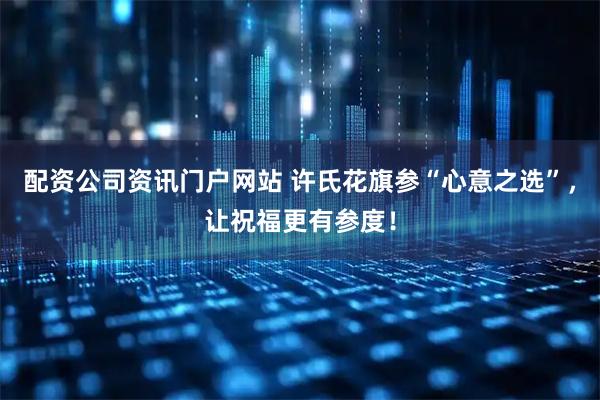 配资公司资讯门户网站 许氏花旗参“心意之选”，让祝福更有参度！
