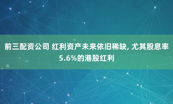 前三配资公司 红利资产未来依旧稀缺, 尤其股息率5.6%的港股红利