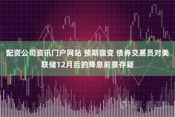 配资公司资讯门户网站 预期骤变 债券交易员对美联储12月后的降息前景存疑