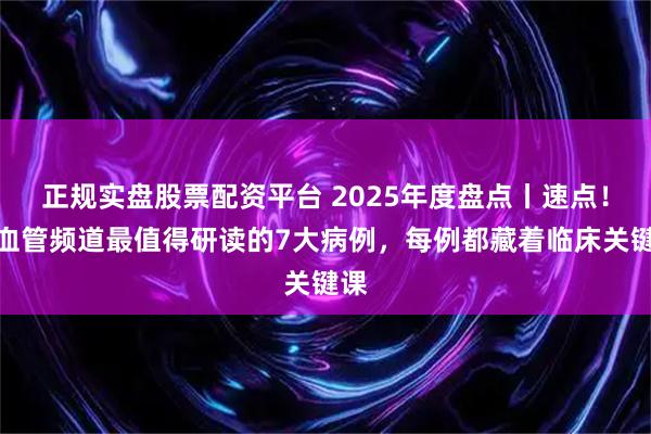 正规实盘股票配资平台 2025年度盘点丨速点！心血管频道最值得研读的7大病例，每例都藏着临床关键课