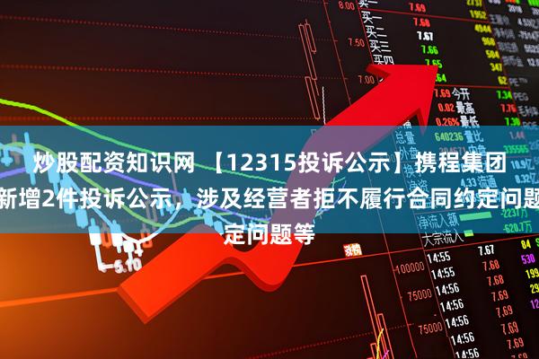 炒股配资知识网 【12315投诉公示】携程集团-S新增2件投诉公示，涉及经营者拒不履行合同约定问题等