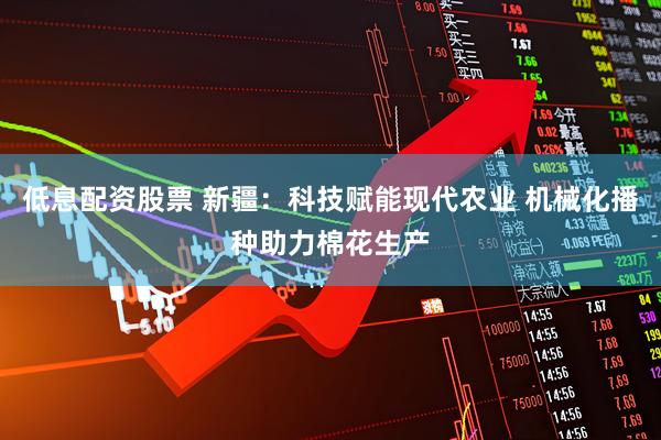 低息配资股票 新疆：科技赋能现代农业 机械化播种助力棉花生产