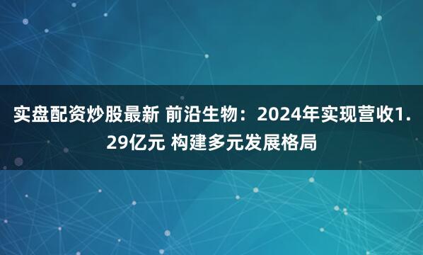 实盘配资炒股最新 前沿生物：2024年实现营收1.29亿元 构建多元发展格局