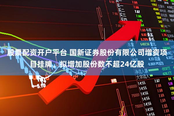 股票配资开户平台 国新证券股份有限公司增资项目挂牌，拟增加股份数不超24亿股