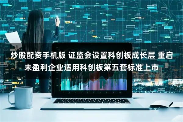 炒股配资手机版 证监会设置科创板成长层 重启未盈利企业适用科创板第五套标准上市
