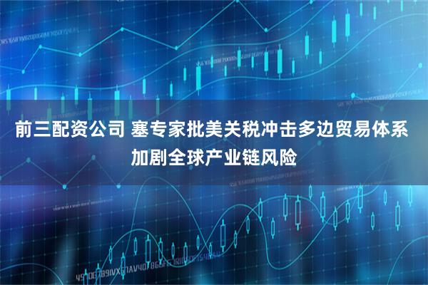 前三配资公司 塞专家批美关税冲击多边贸易体系 加剧全球产业链风险
