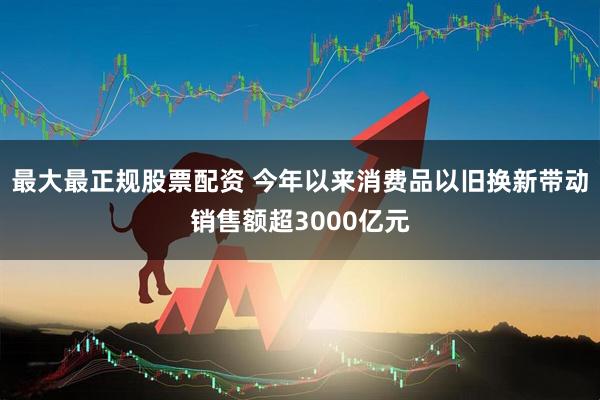 最大最正规股票配资 今年以来消费品以旧换新带动销售额超3000亿元