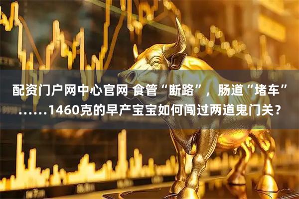 配资门户网中心官网 食管“断路”，肠道“堵车”……1460克的早产宝宝如何闯过两道鬼门关？