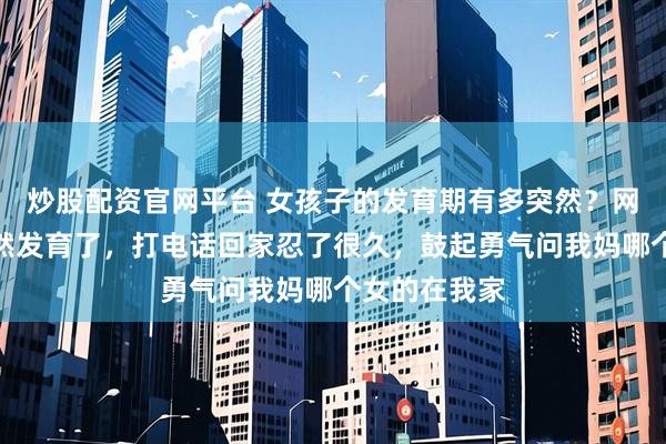 炒股配资官网平台 女孩子的发育期有多突然？网友：我妹突然发育了，打电话回家忍了很久，鼓起勇气问我妈哪个女的在我家