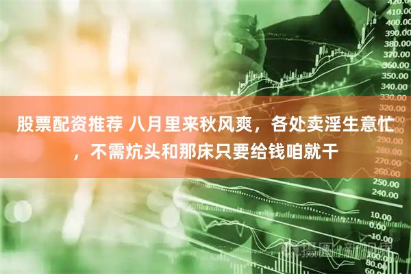 股票配资推荐 八月里来秋风爽，各处卖淫生意忙，不需炕头和那床只要给钱咱就干