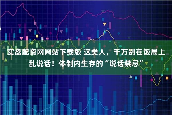 实盘配资网网站下载版 这类人，千万别在饭局上乱说话！体制内生存的“说话禁忌”