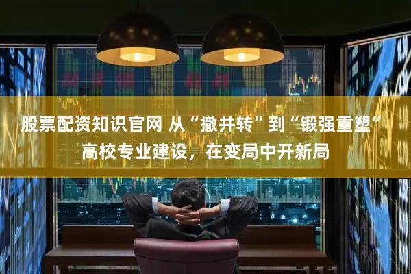 股票配资知识官网 从“撤并转”到“锻强重塑” 高校专业建设，在变局中开新局