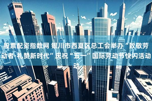 股票配资指数网 银川市西夏区总工会举办“致敬劳动者·礼赞新时代”庆祝“五一”国际劳动节快闪活动