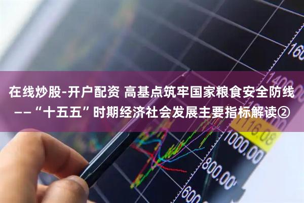 在线炒股-开户配资 高基点筑牢国家粮食安全防线——“十五五”时期经济社会发展主要指标解读②