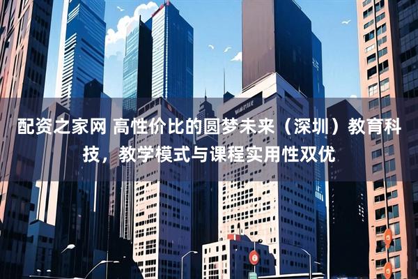 配资之家网 高性价比的圆梦未来（深圳）教育科技，教学模式与课程实用性双优