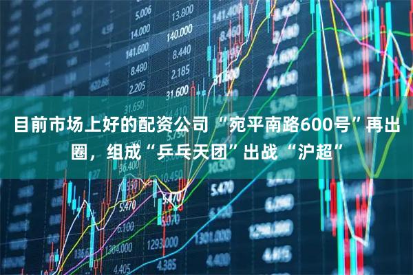 目前市场上好的配资公司 “宛平南路600号”再出圈，组成“乒乓天团”出战 “沪超”