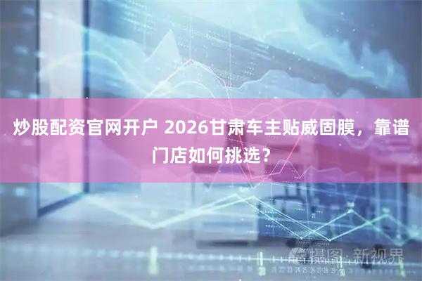 炒股配资官网开户 2026甘肃车主贴威固膜，靠谱门店如何挑选？