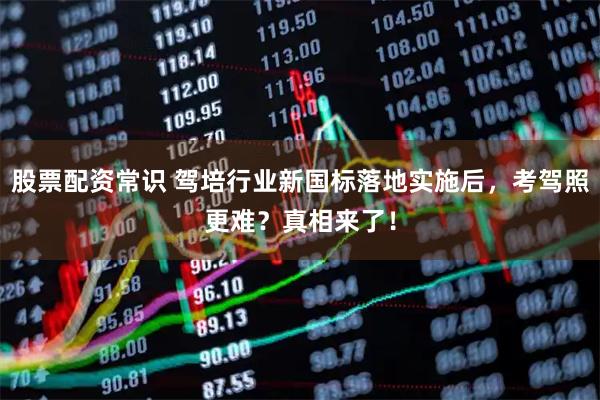 股票配资常识 驾培行业新国标落地实施后，考驾照更难？真相来了！