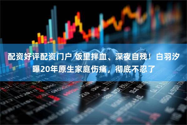 配资好评配资门户 饭里拌血、深夜自残！白羽汐曝20年原生家庭伤痛，彻底不忍了