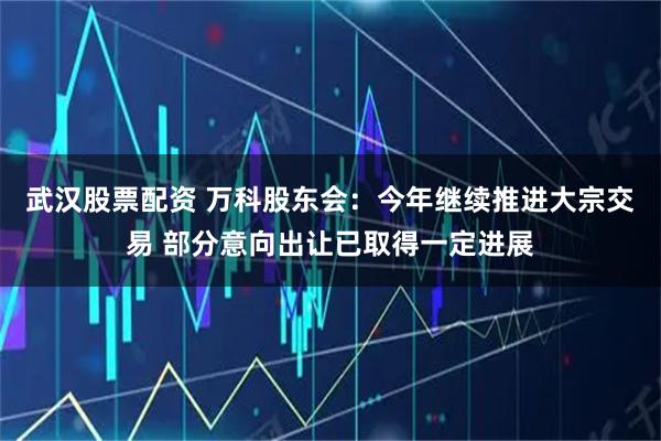 武汉股票配资 万科股东会：今年继续推进大宗交易 部分意向出让已取得一定进展