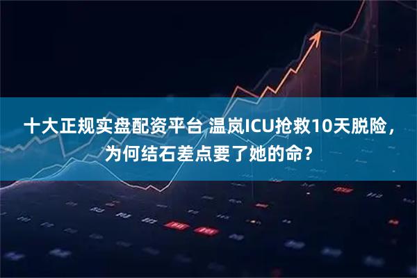 十大正规实盘配资平台 温岚ICU抢救10天脱险，为何结石差点要了她的命？