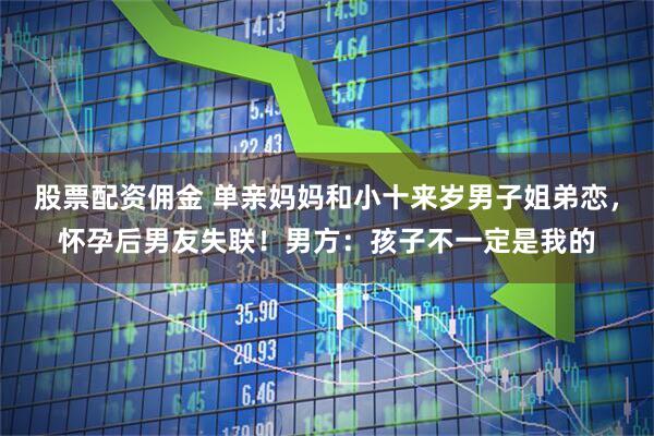 股票配资佣金 单亲妈妈和小十来岁男子姐弟恋，怀孕后男友失联！男方：孩子不一定是我的