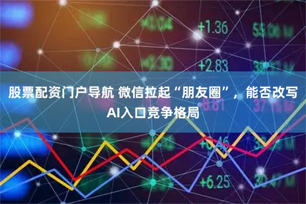 股票配资门户导航 微信拉起“朋友圈”，能否改写AI入口竞争格局