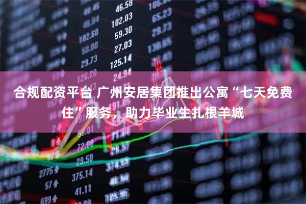 合规配资平台 广州安居集团推出公寓“七天免费住”服务，助力毕业生扎根羊城