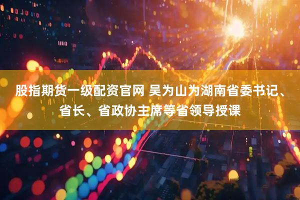 股指期货一级配资官网 吴为山为湖南省委书记、省长、省政协主席等省领导授课