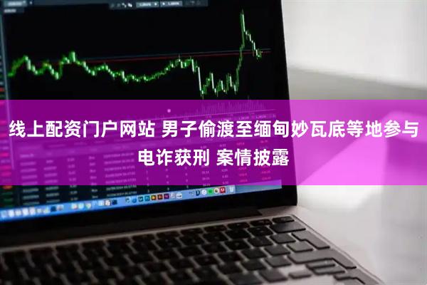 线上配资门户网站 男子偷渡至缅甸妙瓦底等地参与电诈获刑 案情披露