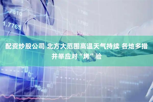 配资炒股公司 北方大范围高温天气持续 各地多措并举应对“烤”验
