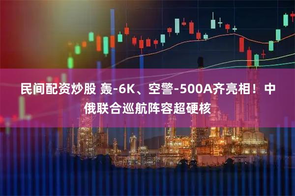 民间配资炒股 轰-6K、空警-500A齐亮相！中俄联合巡航阵容超硬核