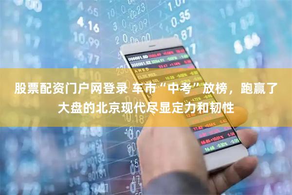 股票配资门户网登录 车市“中考”放榜，跑赢了大盘的北京现代尽显定力和韧性