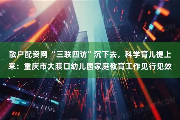 散户配资网 “三联四访”沉下去，科学育儿提上来：重庆市大渡口幼儿园家庭教育工作见行见效